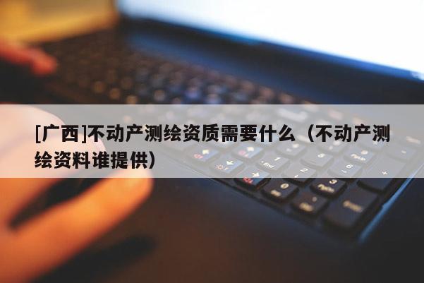 [廣西]不動產測繪資質需要什么（不動產測繪資料誰提供）