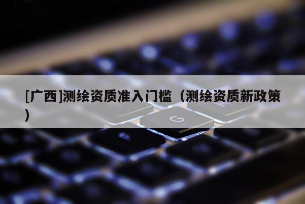 [廣西]測繪資質準入門檻（測繪資質新政策）