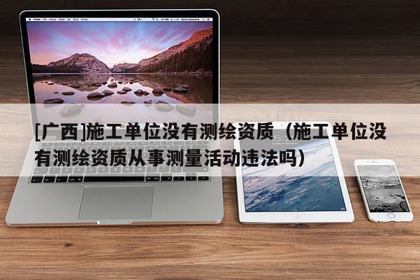 [廣西]施工單位沒有測繪資質（施工單位沒有測繪資質從事測量活動違法嗎）