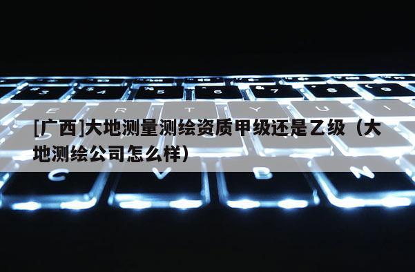 [廣西]大地測(cè)量測(cè)繪資質(zhì)甲級(jí)還是乙級(jí)（大地測(cè)繪公司怎么樣）