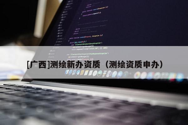 [廣西]測繪新辦資質(zhì)（測繪資質(zhì)申辦）
