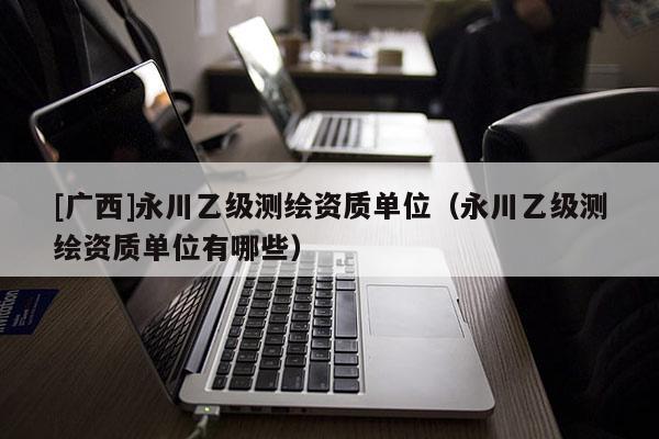 [廣西]永川乙級測繪資質單位（永川乙級測繪資質單位有哪些）