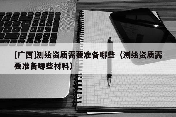 [廣西]測繪資質需要準備哪些（測繪資質需要準備哪些材料）