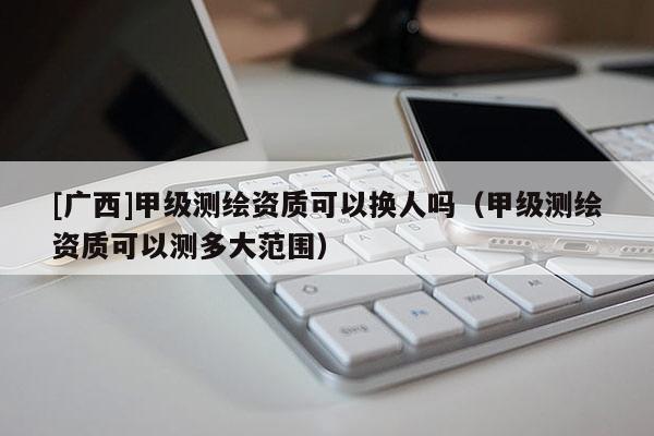 [廣西]甲級(jí)測繪資質(zhì)可以換人嗎（甲級(jí)測繪資質(zhì)可以測多大范圍）