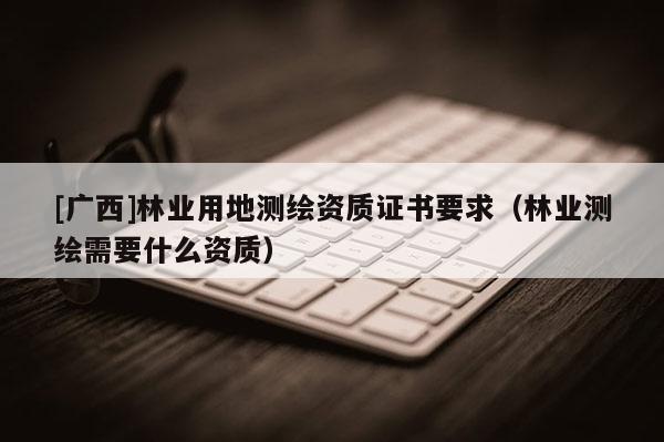[廣西]林業用地測繪資質證書要求（林業測繪需要什么資質）
