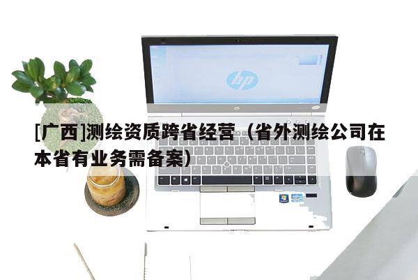 [廣西]測繪資質跨省經(jīng)營（省外測繪公司在本省有業(yè)務需備案）