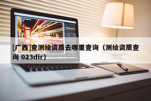 [廣西]查測繪資質去哪里查詢（測繪資質查詢 023dir）