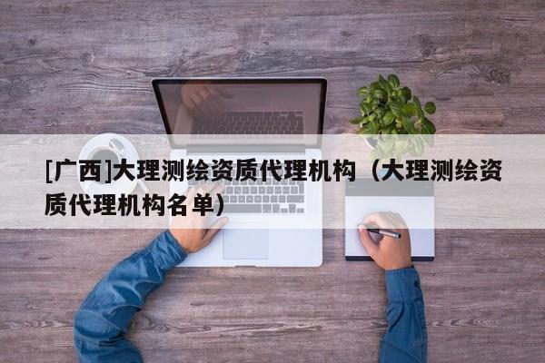 [廣西]大理測繪資質代理機構（大理測繪資質代理機構名單）