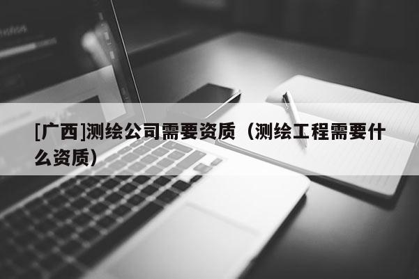 [廣西]測繪公司需要資質（測繪工程需要什么資質）