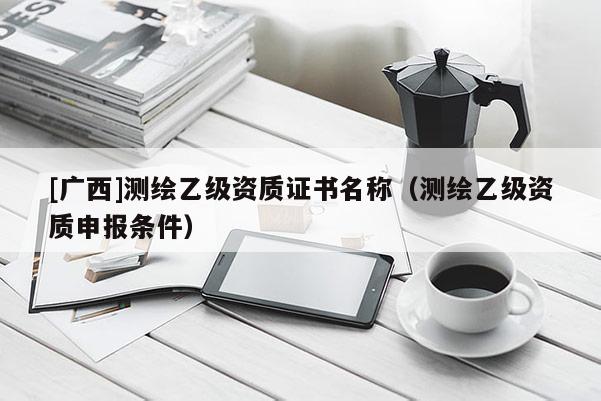 [廣西]測繪乙級資質證書名稱（測繪乙級資質申報條件）