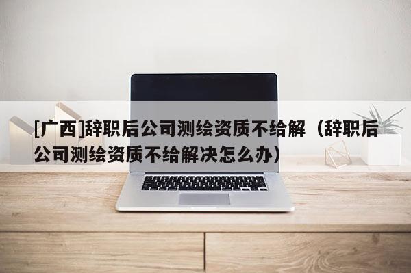 [廣西]辭職后公司測繪資質不給解（辭職后公司測繪資質不給解決怎么辦）