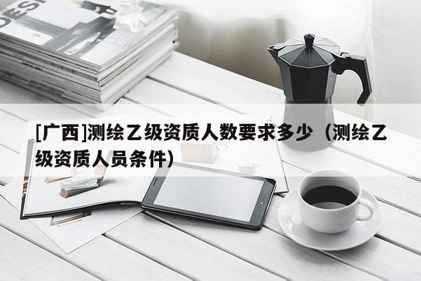 [廣西]測(cè)繪乙級(jí)資質(zhì)人數(shù)要求多少（測(cè)繪乙級(jí)資質(zhì)人員條件）