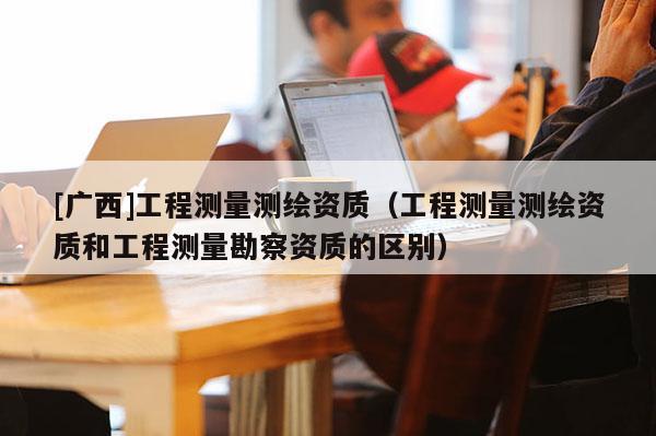 [廣西]工程測量測繪資質（工程測量測繪資質和工程測量勘察資質的區別）