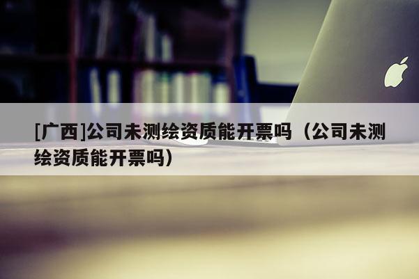 [廣西]公司未測繪資質能開票嗎（公司未測繪資質能開票嗎）