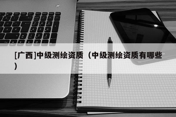 [廣西]中級測繪資質（中級測繪資質有哪些）