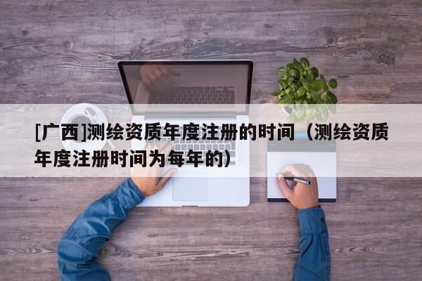 [廣西]測繪資質年度注冊的時間（測繪資質年度注冊時間為每年的）