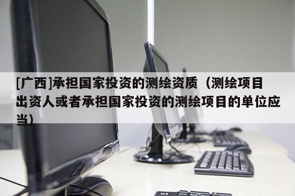 [廣西]承擔(dān)國(guó)家投資的測(cè)繪資質(zhì)（測(cè)繪項(xiàng)目出資人或者承擔(dān)國(guó)家投資的測(cè)繪項(xiàng)目的單位應(yīng)當(dāng)）