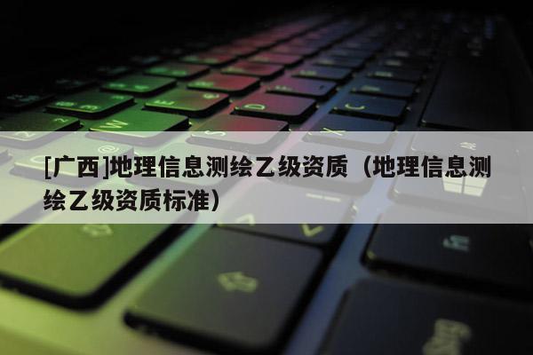 [廣西]地理信息測繪乙級資質（地理信息測繪乙級資質標準）