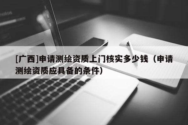 [廣西]申請測繪資質上門核實多少錢（申請測繪資質應具備的條件）