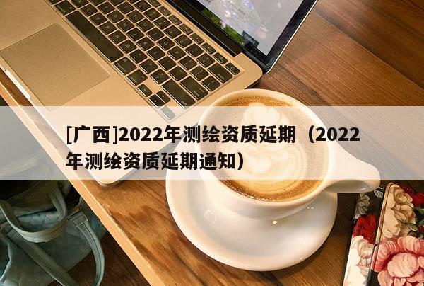 [廣西]2022年測繪資質延期（2022年測繪資質延期通知）
