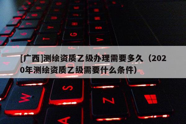 [廣西]測繪資質乙級辦理需要多久（2020年測繪資質乙級需要什么條件）