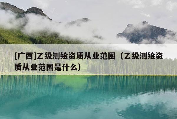 [廣西]乙級測繪資質從業范圍（乙級測繪資質從業范圍是什么）