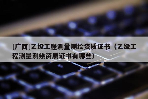 [廣西]乙級(jí)工程測(cè)量測(cè)繪資質(zhì)證書（乙級(jí)工程測(cè)量測(cè)繪資質(zhì)證書有哪些）