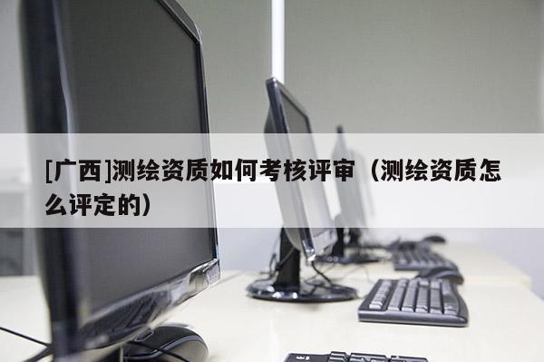 [廣西]測繪資質如何考核評審（測繪資質怎么評定的）