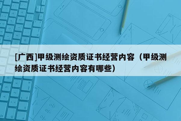 [廣西]甲級測繪資質證書經營內容（甲級測繪資質證書經營內容有哪些）