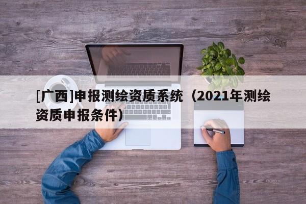 [廣西]申報測繪資質(zhì)系統(tǒng)（2021年測繪資質(zhì)申報條件）