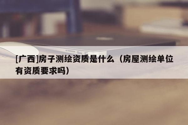 [廣西]房子測繪資質是什么（房屋測繪單位有資質要求嗎）