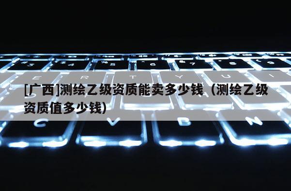 [廣西]測(cè)繪乙級(jí)資質(zhì)能賣多少錢（測(cè)繪乙級(jí)資質(zhì)值多少錢）