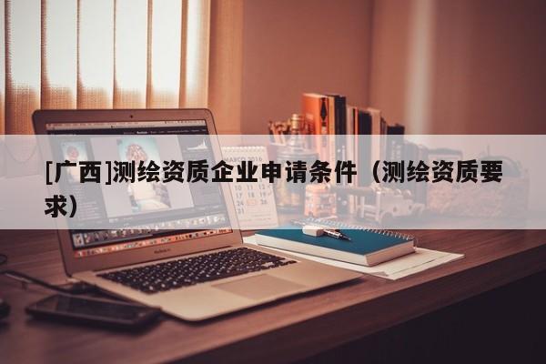 [廣西]測繪資質(zhì)企業(yè)申請條件（測繪資質(zhì)要求）