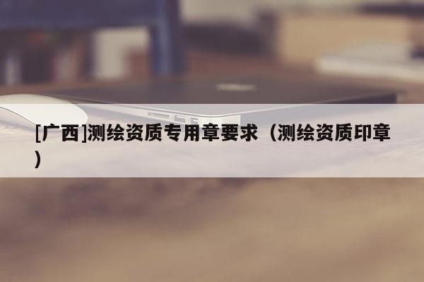 [廣西]測繪資質專用章要求（測繪資質印章）