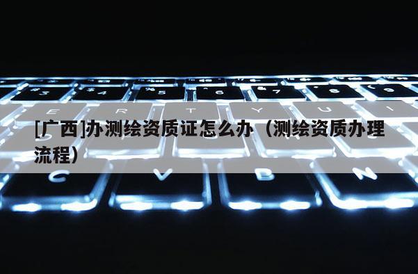 [廣西]辦測(cè)繪資質(zhì)證怎么辦（測(cè)繪資質(zhì)辦理流程）