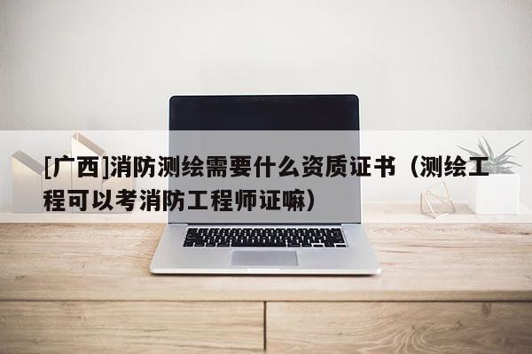 [廣西]消防測繪需要什么資質(zhì)證書（測繪工程可以考消防工程師證嘛）