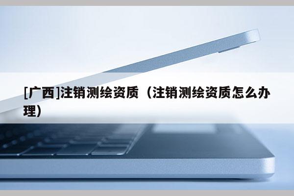 [廣西]注銷測繪資質（注銷測繪資質怎么辦理）