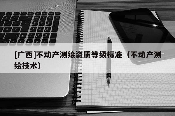 [廣西]不動產(chǎn)測繪資質(zhì)等級標(biāo)準(zhǔn)（不動產(chǎn)測繪技術(shù)）
