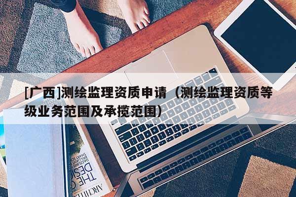 [廣西]測繪監理資質申請（測繪監理資質等級業務范圍及承攬范圍）