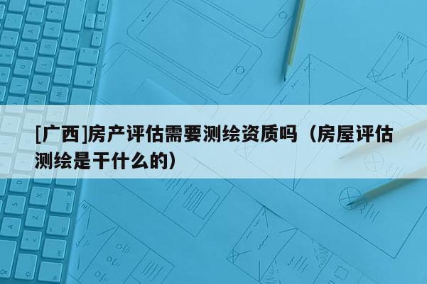 [廣西]房產評估需要測繪資質嗎（房屋評估測繪是干什么的）