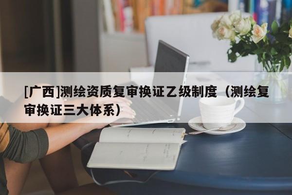 [廣西]測繪資質復審換證乙級制度（測繪復審換證三大體系）