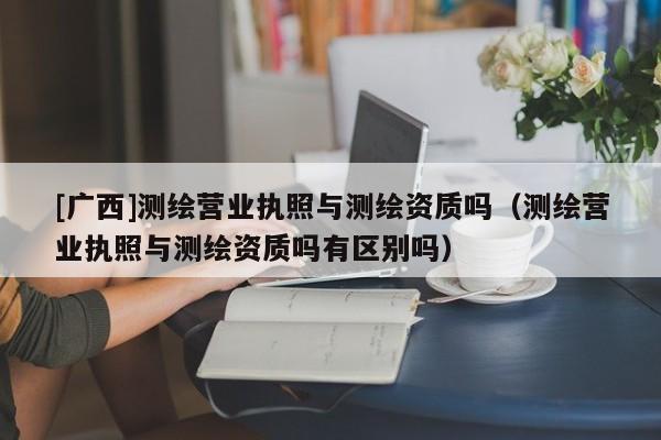 [廣西]測繪營業執照與測繪資質嗎（測繪營業執照與測繪資質嗎有區別嗎）