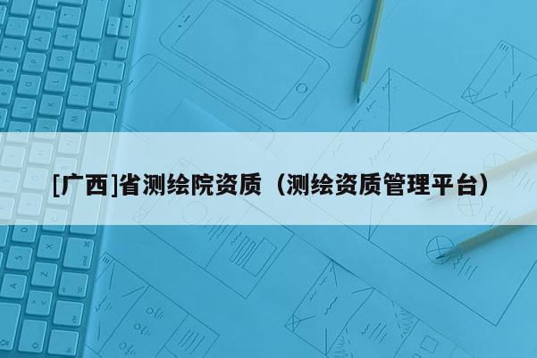 [廣西]省測(cè)繪院資質(zhì)（測(cè)繪資質(zhì)管理平臺(tái)）