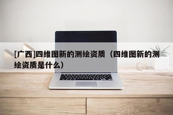 [廣西]四維圖新的測繪資質（四維圖新的測繪資質是什么）