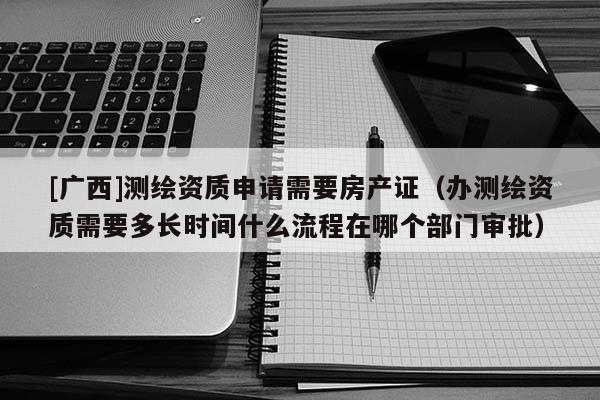 [廣西]測繪資質申請需要房產證（辦測繪資質需要多長時間什么流程在哪個部門審批）