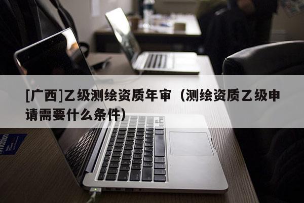 [廣西]乙級測繪資質年審（測繪資質乙級申請需要什么條件）
