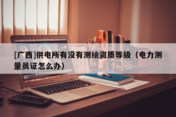 [廣西]供電所有沒有測繪資質等級（電力測量員證怎么辦）