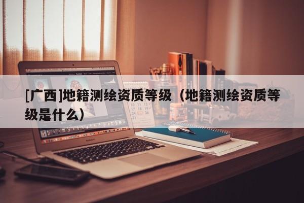 [廣西]地籍測繪資質等級（地籍測繪資質等級是什么）
