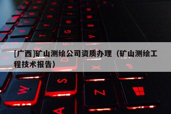 [廣西]礦山測繪公司資質辦理（礦山測繪工程技術報告）