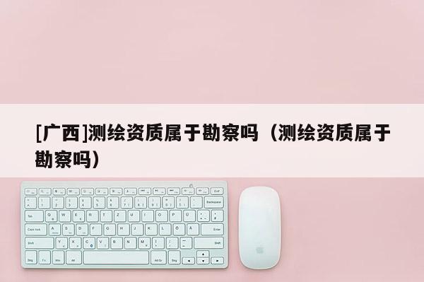 [廣西]測繪資質屬于勘察嗎（測繪資質屬于勘察嗎）